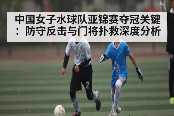 中国女子水球队亚锦赛夺冠关键：防守反击与门将扑救深度分析